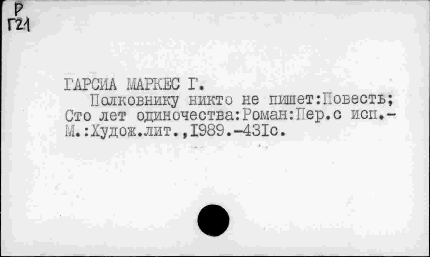 ﻿р Г24
ГАРСИА МАРКЕС Г.
Полковнику никто не пишет:Повесть; Сто лет одиночества:Роман:Пер.с исп.-М. :Худож.лит.,1989.-431с.